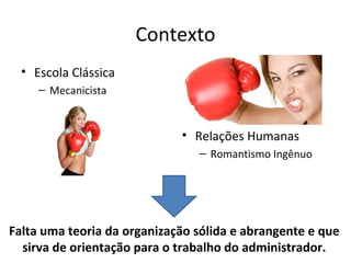 Contexto
  • Escola Clássica
     – Mecanicista


                             • Relações Humanas
                                – Romantismo Ingênuo




Falta uma teoria da organização sólida e abrangente e que
  sirva de orientação para o trabalho do administrador.
 