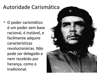 Autoridade Carismática

• O poder carismático
  é um poder sem base
  racional, é instável, e
  facilmente adquire
  características
  revolucionárias. Não
  pode ser delegado e
  nem recebido por
  herança, como o
  tradicional.
 