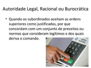Autoridade Legal, Racional ou Burocrática
 • Quando os subordinados aceitam as ordens
   superiores como justificadas, por que
   concordam com um conjunto de preceitos ou
   normas que consideram legítimos e dos quais
   deriva o comando.
 