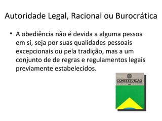 Autoridade Legal, Racional ou Burocrática
 • A obediência não é devida a alguma pessoa
   em si, seja por suas qualidades pessoais
   excepcionais ou pela tradição, mas a um
   conjunto de de regras e regulamentos legais
   previamente estabelecidos.
 