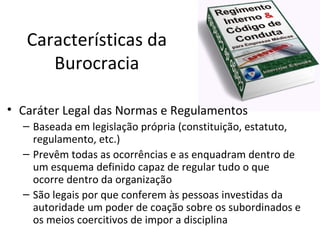 Características da
      Burocracia

• Caráter Legal das Normas e Regulamentos
  – Baseada em legislação própria (constituição, estatuto,
    regulamento, etc.)
  – Prevêm todas as ocorrências e as enquadram dentro de
    um esquema definido capaz de regular tudo o que
    ocorre dentro da organização
  – São legais por que conferem às pessoas investidas da
    autoridade um poder de coação sobre os subordinados e
    os meios coercitivos de impor a disciplina
 