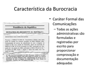 Característica da Burocracia
               • Caráter Formal das
                 Comunicações
                 – Todas as ações
                   administrativas são
                   formuladas e
                   registradas por
                   escrito para
                   proporcionar
                   comprovação e
                   documentação
                   adequadas
 