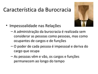 Característica da Burocracia

 • Impessoalidade nas Relações
   – A administração da burocracia é realizada sem
     considerar as pessoas como pessoas, mas como
     ocupantes de cargos e de funções
   – O poder de cada pessoa é impessoal e deriva do
     cargo que ocupa
   – As pessoas vêm e vão, os cargos e funções
     permanecem ao longo do tempo
 