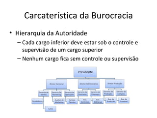 Carcaterística da Burocracia
• Hierarquia da Autoridade
  – Cada cargo inferior deve estar sob o controle e
    supervisão de um cargo superior
  – Nenhum cargo fica sem controle ou supervisão
 