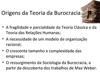 Origens da Teoria da Burocracia

• A fragilidade e parcialidade da Teoria Clássica e da
  Teoria das Relações Humanas;
• A necessidade de um modelo de organização
  racional;
• O crescente tamanho e complexidade das
  empresas;
• O ressurgimento da Sociologia da Burocracia, a
  partir da descoberta dos trabalhos de Max Weber.
 