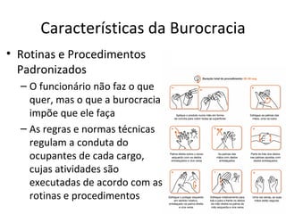 Características da Burocracia
• Rotinas e Procedimentos
  Padronizados
  – O funcionário não faz o que
    quer, mas o que a burocracia
    impõe que ele faça
  – As regras e normas técnicas
    regulam a conduta do
    ocupantes de cada cargo,
    cujas atividades são
    executadas de acordo com as
    rotinas e procedimentos
 