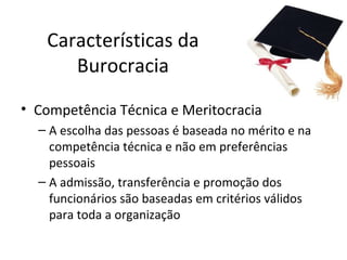 Características da
      Burocracia
• Competência Técnica e Meritocracia
  – A escolha das pessoas é baseada no mérito e na
    competência técnica e não em preferências
    pessoais
  – A admissão, transferência e promoção dos
    funcionários são baseadas em critérios válidos
    para toda a organização
 