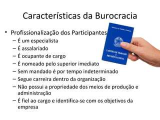 Características da Burocracia
• Profissionalização dos Participantes
  – É um especialista
  – É assalariado
  – É ocupante de cargo
  – É nomeado pelo superior imediato
  – Sem mandado é por tempo indeterminado
  – Segue carreira dentro da organização
  – Não possui a propriedade dos meios de produção e
    administração
  – É fiel ao cargo e identifica-se com os objetivos da
    empresa
 