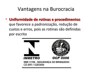 Vantagens na Burocracia
• Uniformidade de rotinas e procedimentos
  que favorece a padronização, redução de
  custos e erros, pois as rotinas são definidas
  por escrito
 