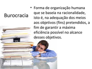 • Forma de organização humana
               que se baseia na racionalidade,
Burocracia     isto é, na adequação dos meios
               aos objetivos (fins) pretendidos, a
               fim de garantir a máxima
               eficiência possível no alcance
               desses objetivos.
 