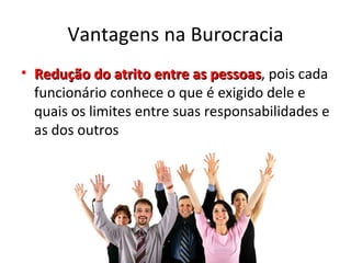 Vantagens na Burocracia
• Redução do atrito entre as pessoas, pois cada
                               pessoas
  funcionário conhece o que é exigido dele e
  quais os limites entre suas responsabilidades e
  as dos outros
 