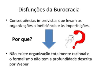 Disfunções da Burocracia
• Consequências imprevistas que levam as
  organizações a ineficiência e às imperfeições.


   Por que?

• Não existe organização totalmente racional e
  o formalismo não tem a profundidade descrita
  por Weber
 