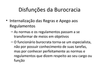 Disfunções da Burocracia
• Internalização das Regras e Apego aos
  Regulamentos
  – As normas e os regulamentos passam a se
    transformar de meios em objetivos
  – O funcionário burocrata torna-se um especialista,
    não por possuir conhecimento de suas tarefas,
    mas por conhecer perfeitamente as normas e
    regulamentos que dizem respeito ao seu cargo ou
    função
 