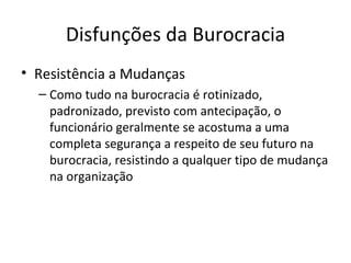 Disfunções da Burocracia
• Resistência a Mudanças
  – Como tudo na burocracia é rotinizado,
    padronizado, previsto com antecipação, o
    funcionário geralmente se acostuma a uma
    completa segurança a respeito de seu futuro na
    burocracia, resistindo a qualquer tipo de mudança
    na organização
 