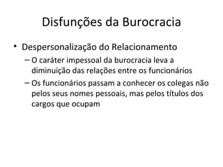 Disfunções da Burocracia
• Despersonalização do Relacionamento
  – O caráter impessoal da burocracia leva a
    diminuição das relações entre os funcionários
  – Os funcionários passam a conhecer os colegas não
    pelos seus nomes pessoais, mas pelos títulos dos
    cargos que ocupam
 