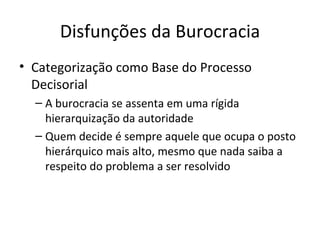 Disfunções da Burocracia
• Categorização como Base do Processo
  Decisorial
  – A burocracia se assenta em uma rígida
    hierarquização da autoridade
  – Quem decide é sempre aquele que ocupa o posto
    hierárquico mais alto, mesmo que nada saiba a
    respeito do problema a ser resolvido
 