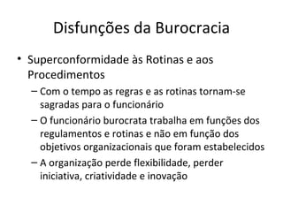 Disfunções da Burocracia
• Superconformidade às Rotinas e aos
  Procedimentos
  – Com o tempo as regras e as rotinas tornam-se
    sagradas para o funcionário
  – O funcionário burocrata trabalha em funções dos
    regulamentos e rotinas e não em função dos
    objetivos organizacionais que foram estabelecidos
  – A organização perde flexibilidade, perder
    iniciativa, criatividade e inovação
 