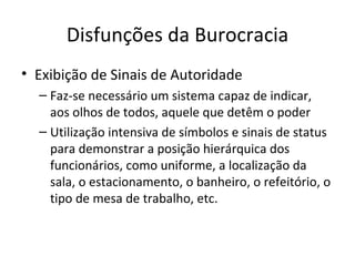 Disfunções da Burocracia
• Exibição de Sinais de Autoridade
  – Faz-se necessário um sistema capaz de indicar,
    aos olhos de todos, aquele que detêm o poder
  – Utilização intensiva de símbolos e sinais de status
    para demonstrar a posição hierárquica dos
    funcionários, como uniforme, a localização da
    sala, o estacionamento, o banheiro, o refeitório, o
    tipo de mesa de trabalho, etc.
 