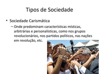 Tipos de Sociedade
• Sociedade Carismática
  – Onde predominam características místicas,
    arbitrárias e personalísticas, como nos grupos
    revolucionários, nos partidos políticos, nas nações
    em revolução, etc.
 