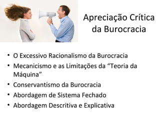 Apreciação Crítica
                           da Burocracia

• O Excessivo Racionalismo da Burocracia
• Mecanicismo e as Limitações da “Teoria da
  Máquina”
• Conservantismo da Burocracia
• Abordagem de Sistema Fechado
• Abordagem Descritiva e Explicativa
 