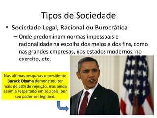 Tipos de Sociedade
 • Sociedade Legal, Racional ou Burocrática
     – Onde predominam normas impessoais e
       racionalidade na escolha dos meios e dos fins, como
       nas grandes empresas, nos estados modernos, no
       exército, etc.

Nas últimas pesquisas o presidente
  Barack Obama demonstrou ter
mais de 50% de rejeição, mas ainda
assim é respeitado em seu país, por
      seu poder ser legítimo.
 