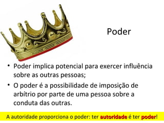 Poder


• Poder implica potencial para exercer influência
  sobre as outras pessoas;
• O poder é a possibilidade de imposição de
  arbítrio por parte de uma pessoa sobre a
  conduta das outras.
A autoridade proporciona o poder: ter autoridade é ter poder!
                                                       poder
 