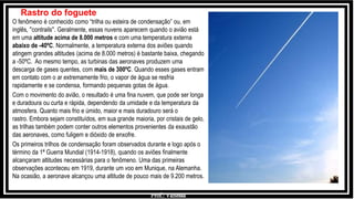 Prof.: Vanessa
O fenômeno é conhecido como “trilha ou esteira de condensação” ou, em
inglês, ''contrails''. Geralmente, essas nuvens aparecem quando o avião está
em uma altitude acima de 8.000 metros e com uma temperatura externa
abaixo de -40ºC. Normalmente, a temperatura externa dos aviões quando
atingem grandes altitudes (acima de 8.000 metros) é bastante baixa, chegando
a -50ºC. Ao mesmo tempo, as turbinas das aeronaves produzem uma
descarga de gases quentes, com mais de 300ºC. Quando esses gases entram
em contato com o ar extremamente frio, o vapor de água se resfria
rapidamente e se condensa, formando pequenas gotas de água.
Com o movimento do avião, o resultado é uma fina nuvem, que pode ser longa
e duradoura ou curta e rápida, dependendo da umidade e da temperatura da
atmosfera. Quanto mais frio e úmido, maior e mais duradouro será o
rastro. Embora sejam constituídos, em sua grande maioria, por cristais de gelo,
as trilhas também podem conter outros elementos provenientes da exaustão
das aeronaves, como fuligem e dióxido de enxofre.
Os primeiros trilhos de condensação foram observados durante e logo após o
término da 1ª Guerra Mundial (1914-1918), quando os aviões finalmente
alcançaram altitudes necessárias para o fenômeno. Uma das primeiras
observações aconteceu em 1919, durante um voo em Munique, na Alemanha.
Na ocasião, a aeronave alcançou uma altitude de pouco mais de 9.200 metros.
Rastro do foguete
 