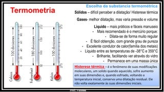 Prof.: Vanessa
Termometria
Escolha da substancia termométrica
Sólidos – difícil perceber a dilatação/ Histerese térmica
Gases- melhor dilatação, mas varia pressão e volume
Liquido – mais práticos e fáceis manuseio
- Mais recomendado é o mercúrio porque:
- Dilata-se de forma muito regular
- É fácil obtenção, com grande grau de pureza
- Excelente condutor de calor(família dos metais)
- Liquido entre as temperaturas de -38°C e 359°C
- Brilhante, facilitando ver através do vidro
- Permanece em uma massa única
Histerese térmica – é o fenômeno de suas modificações
moleculares, um solido quando aquecido, sofre aumento
em suas dimensões e, quando esfriado, voltando a
temperatura inicial, conserva uma dilatação residual. Ele
não volta exatamente às suas dimensões iniciais.
 