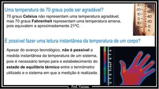 Prof.: Vanessa
Uma temperatura de 70 graus pode ser agradável?
É possível fazer uma leitura instantânea da temperatura de um corpo?
Apesar do avanço tecnológico, não é possível a
medida instantânea da temperatura de um sistema,
pois é necessário tempo para o estabelecimento do
estado de equilíbrio térmico entre o termômetro
utilizado e o sistema em que a medição é realizada.
70 graus Celsius não representam uma temperatura agradável,
mas 70 graus Fahrenheit representam uma temperatura amena,
pois equivalem a aproximadamente 21ºC.
Prof. Vanessa
 