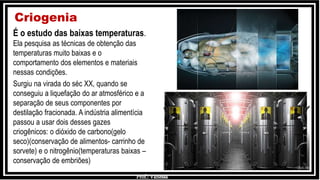 Prof.: Vanessa
Criogenia
É o estudo das baixas temperaturas.
Ela pesquisa as técnicas de obtenção das
temperaturas muito baixas e o
comportamento dos elementos e materiais
nessas condições.
Surgiu na virada do séc XX, quando se
conseguiu a liquefação do ar atmosférico e a
separação de seus componentes por
destilação fracionada. A indústria alimentícia
passou a usar dois desses gazes
criogênicos: o dióxido de carbono(gelo
seco)(conservação de alimentos- carrinho de
sorvete) e o nitrogênio(temperaturas baixas –
conservação de embriões)
 