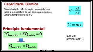 Prof.: Vanessa
Capacidade Térmica
Quantidade de calor/energia necessária para
fazer a temperatura de um corpo ou recipiente
variar a temperatura de 1°C
T
Q
C


cmC .
(S.I) J/K
(prática) cal/°C
Princípio fundamental
recebida cedidaQ Q 0  
recebida cedidaQ Q
Prof. Vanessa
 