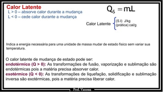 Prof.: Vanessa
SQ m.L
Calor Latente
Indica a energia necessária para uma unidade de massa mudar de estado físico sem variar sua
temperatura.
(S.I) J/kg
(prática) cal/g
Calor Latente
L > 0 – absorve calor durante a mudança
L < 0 – cede calor durante a mudança
O calor latente de mudança de estado pode ser:
endotérmico (Q > 0): As transformações de fusão, vaporização e sublimação são
endotérmicas pois a matéria precisa absorver calor.
exotérmico (Q < 0): As transformações de liquefação, solidificação e sublimação
inversa são exotérmicas, pois a matéria precisa liberar calor.
Prof. Vanessa
 