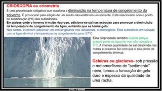 Prof.: Vanessa
CRIOSCOPIA ou criometria
É uma propriedade coligativa que ocasiona a diminuição na temperatura de congelamento do
solvente. É provocado pela adição de um soluto não-volátil em um solvente. Esta relacionado com o ponto
de solidificação (PS) das substâncias.
Em países onde o inverno é muito rigoroso, adiciona-se sal nas estradas para provocar a diminuição
da temperatura de congelamento da água, evitando que se forme gelo.
Nos carros, é comum adicionar um anticongelante nos radiadores, o etilenoglicol. Esta substância em solução
com a água diminui a temperatura de congelamento para -37°C.
Geleiras ou glaciares- sob pressão
e metamorfismo do "sedimento"
neve, temos a formação de gelo
duro e espesso da qualidade de
uma rocha,
Esta propriedade também explica porque
grande parte da água do mar não congela a
0°C. A imensa quantidade de sal dissolvida nos
mares e oceanos faz com que o seu ponto de
congelamento diminua.
 