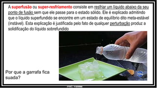 Prof.: Vanessa
Por que a garrafa fica
suada?
A superfusão ou super-resfriamento consiste em resfriar um líquido abaixo da seu
ponto de fusão sem que ele passe para o estado sólido. Ele é explicado admitindo
que o líquido superfundido se encontre em um estado de equilíbrio dito meta-estável
(instável). Esta explicação é justificada pelo fato de qualquer perturbação produz a
solidificação do líquido sobrefundido
 