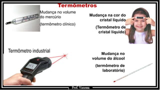 Prof.: Vanessa
Mudança no volume
do mercúrio
(termômetro clínico)
Mudança no
volume do álcool
(termômetro de
laboratório)
Mudança na cor do
cristal líquido
(Termômetro de
cristal líquido)
Prof. Vanessa
Termômetros
Termômetro industrial
 