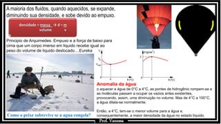 Prof.: Vanessa
A maioria dos fluidos, quando aquecidos, se expande,
diminuindo sua densidade, e sobe devido ao empuxo.
Como o peixe sobrevive se a agua congela?
Principio de Arquimedes: Empuxo e a força de baixo para
cima que um corpo imerso em liquido recebe igual ao
peso do volume de liquido deslocado....Eureka
Anomalia da água
o aquecer a água de 0°C a 4°C, as pontes de hidrogênio rompem-se e
as moléculas passam a ocupar os vazios antes existentes,
provocando, assim, uma diminuição no volume. Mas de 4°C a 100°C,
a água dilata-se normalmente.
Então, a 4°C, tem-se o menor volume para a água e,
consequentemente, a maior densidade da água no estado líquido.
Prof. Vanessa
.
 
