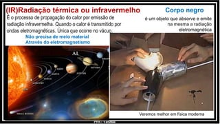 Prof.: Vanessa
(IR)Radiação térmica ou infravermelho
É o processo de propagação do calor por emissão de
radiação infravermelha. Quando o calor é transmitido por
ondas eletromagnéticas. Única que ocorre no vácuo.
Não precisa de meio material
Através do eletromagnetismo
Corpo negro
é um objeto que absorve e emite
na mesma a radiação
eletromagnética
Veremos melhor em física moderna
 