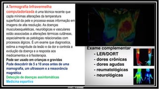Prof.: Vanessa
A Termografia Infravermelha
computadorizada é uma técnica recente que
capta mínimas alterações da temperatura
superficial da pele e processa essas informação em
imagens de alta resolução. As doenças
musculoesqueléticas, neurológicas e vasculares
estão associadas a alterações térmicas cutâneas,
especialmente as patologias relacionadas com
processos álgicos. É um exame que diagnostica,
estima a magnitude da lesão e da dor e controla a
evolução da doença e a resposta aos
medicamentos e à fisioterapia.
Pode ser usado em crianças e gravidas
Pode descobrir de 5 a 10 anos antes de uma
mamografia, um ultrassom e a ressonância
magnética
Detecção de doenças assintomáticas
Medicina esportiva
 