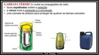 Prof.: Vanessa
GARRAFA TÉRMICA: evitar as propagações de calor.
• faces espelhadas evitam a radiação
• o vácuo evita a condução e a convecção
• uma camada de plástico para proteger de quebrar as demais camadas
Prof. Vanessa
 
