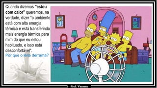 Prof.: Vanessa
Quando dizemos "estou
com calor" queremos, na
verdade, dizer "o ambiente
está com alta energia
térmica e está transferindo
mais energia térmica para
mim do que eu estou
habituado, e isso está
desconfortável".
Prof. Vanessa
Por que o leite derrama?
 