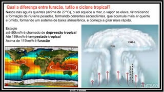 Prof.: Vanessa
Qual a diferença entre furacão, tufão e ciclone tropical?
Nasce nas aguas quentes (acima de 27°C), o sol aquece o mar, o vapor se eleva, favorecendo
a formação de nuvens pesadas, formando correntes ascendentes, que acumula mais ar quente
e úmido, formando um sistema de baixa atmosférica, e começa a girar mais rápido.
Estagio
até 50km/h é chamado de depressão tropical
Até 119km/h é tempestade tropical
Acima de 119km/h é furacão
 