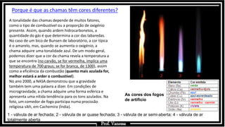 Prof.: Vanessa
1 - válvula de ar fechada; 2 - válvula de ar quase fechada; 3 - válvula de ar semi-aberta; 4 - válvula de ar
totalmente aberta
Porque é que as chamas têm cores diferentes?
A tonalidade das chamas depende de muitos fatores,
como o tipo de combustível ou a proporção de oxigénio
presente. Assim, quando ardem hidrocarbonetos, a
quantidade do gás é que determina a cor das labaredas.
No caso de um bico de Bunsen de laboratório, a cor típica
é o amarelo, mas, quando se aumenta o oxigénio, a
chama adquire uma tonalidade azul. De um modo geral,
podemos dizer que a cor da chama revela a temperatura a
que se encontra (no carvão, se for vermelha, implica uma
temperatura de 700 graus; se for branca, de 1300), assim
como a eficiência da combustão (quanto mais azulada for,
melhor estará a arder o combustível).
No ano 2000, a NASA demonstrou que a gravidade
também tem uma palavra a dizer. Em condições de
microgravidade, a chama adquire uma forma esférica e
apresenta uma nítida tendência para os tons azulados. Na
foto, um comedor de fogo participa numa procissão
religiosa sikh, em Cachemira (Índia).
As cores dos fogos
de artifício
Prof. Vanessa
 