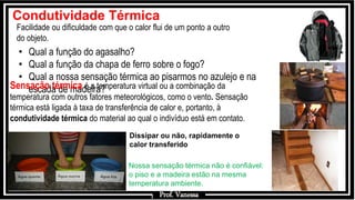 Prof.: Vanessa
Facilidade ou dificuldade com que o calor flui de um ponto a outro
do objeto.
Condutividade Térmica
• Qual a função do agasalho?
• Qual a função da chapa de ferro sobre o fogo?
• Qual a nossa sensação térmica ao pisarmos no azulejo e na
escada de madeira?
Nossa sensação térmica não é confiável:
o piso e a madeira estão na mesma
temperatura ambiente.
Dissipar ou não, rapidamente o
calor transferido
Prof. Vanessa
Sensação térmica é a temperatura virtual ou a combinação da
temperatura com outros fatores meteorológicos, como o vento. Sensação
térmica está ligada à taxa de transferência de calor e, portanto, à
condutividade térmica do material ao qual o indivíduo está em contato.
 