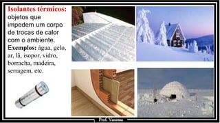 Prof.: Vanessa
Isolantes térmicos:
objetos que
impedem um corpo
de trocas de calor
com o ambiente.
Exemplos: água, gelo,
ar, lã, isopor, vidro,
borracha, madeira,
serragem, etc.
Prof. Vanessa
 