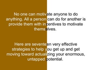 No one can motiv ate anyone to do  anything. All a person  can do for another is  provide them with in centives to motivate  thems elves.  Here are sevente en very effective  strategies to help y ou get up and get  moving toward actuali zing your enormous,  untapped  potential.  