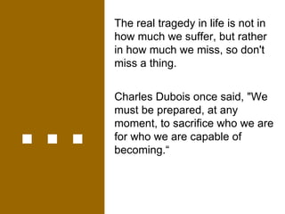 ... The real tragedy in life is not in how much we suffer, but rather in how much we miss, so don't miss a thing. Charles Dubois once said, "We must be prepared, at any moment, to sacrifice who we are for who we are capable of becoming.“ 