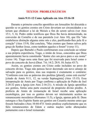 TEXTOS PROBLEMÁTICOS

           Amós 9:11-12 Como Aplicado em Atos 15:16-18

     Durante o primeiro concílio apostólico em Jerusalém foi discutida a
questão se os gentios crentes em Cristo deveriam ser circuncidados e se
teriam que obedecer a lei de Moisés a fim de serem salvos (ver Atos
15:1, 5, 6). Pedro então testificou que Deus lhe havia demonstrado, na
conversão de Cornélio e de sua parentela (ver Atos 10), que Ele "não
estabeleceu distinção alguma entre nós e eles, purificando-lhes pela fé o
coração" (Atos 15:9). Daí concluiu, "Mas cremos que fomos salvos pela
graça do Senhor Jesus, como também aqueles o foram" (verso 11).
     Depois que Barnabé e Paulo confirmaram essa conclusão ao relatar
a sua própria experiência, Tiago, o irmão de Jesus, concordou que Deus
aparentemente havia constituído "dentre eles um povo para o seu nome"
(verso 14). Tiago usou uma frase que foi reservada para Israel como o
povo do concerto de Jeová (Deut. 7:6; 14:2; 28:9, 10; Isaías 43:7).
     Assim, os gentios crentes em Cristo estão incluídos no povo do
concerto divino. Tiago não pensou haver decretado um novo arranjo de
salvação para os gentios, mas sua resposta é exatamente o contrário:
"Conferem com isto as palavras dos profetas [plural], como está escrito"
[citado de Amós 9:11, 12, na versão Septuaginta] (Atos 15:15). Essa
interpretação de Amós por Tiago confirma a aplicação de Pedro de Joel
2:28-32 para a Igreja (em Atos 2:16-21). A missão da Igreja apostólica
aos gentios, forma uma parte essencial do propósito divino predito. A
profecia de Amós de restauração de Israel recebe uma aplicação
escatológica, por isso os gentios devem ser inteiramente aceitos no
remanescente messiânico (Romanos 11:5), a Igreja, apenas pela fé. Deus
outorgou o Seu Espírito Santo aos gentios em Cesaréia mesmo antes que
fossem batizados (Atos 10:44-47)! Amós predisse explicitamente que os
fiéis remanescentes de Edom e outras nações serão abençoados
juntamente com o Israel restaurado:
 