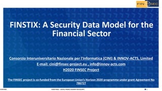 1H2020 FINSEC – DIGITAL FINANCE ACADEMY FOR SECURITY
Consorzio Interuniversitario Nazionale per l'Informatica (CINI) & INNOV-ACTS, Limited
E-mail: cini@finsec-project.eu , info@innov-acts.com
H2020 FINSEC Project
The FINSEC project is co-funded from the European Union’s Horizon 2020 programme under grant Agreement No
786727
FINSTIX: A Security Data Model for the
Financial Sector
15/04/2020
 