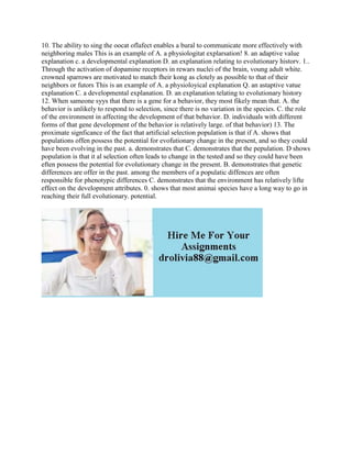 10. The ability to sing the oocat oflafect enables a bural to communicate more effectively with
neighboring males This is an example of A. a physiologitat explarsation! 8. an adaptive value
explanation c. a developmental explanation D. an explanation relating to evolutionary historv. 1..
Through the activation of dopamine receptors in rewars nuclei of the brain, voung adult white.
crowned sparrows are motivated to match fheir kong as clotely as possible to that of their
neighbors or futors This is an example of A. a physioloyical explanation Q. an astaptive vatue
explanation C. a developmental explanation. D. an explanation telating to evolutionary history
12. When sameone syys that there is a gene for a behavior, they most fikely mean that. A. the
behavior is unlikely to respond to selection, since there is no variation in the species. C. the role
of the environment in affecting the development of that behavior. D. individuals with different
forms of that gene development of the behavior is relatively large. of that behavior) 13. The
proximate signficance of the fact that artificial selection population is that if A. shows that
populations offen possess the potential for evofutionary change in the present, and so they could
have been evolving in the past. a. demonstrates that C. demonstrates that the pepulation. D shows
population is that it al selection often leads to change in the tested and so they could have been
eften possess the potential for evolutionary change in the present. B. demonstrates that genetic
differences are offer in the past. among the members of a populatic diffences are often
responsible for phenotypic differences C. demonstrates that the environment has relatively lifte
effect on the development attributes. 0. shows that most animai species have a long way to go in
reaching their full evolutionary. potential.
 