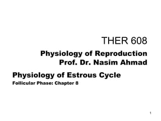 THER 608
Physiology of Reproduction
Prof. Dr. Nasim Ahmad
Physiology of Estrous Cycle
Follicular Phase: Chapter 8
1
 